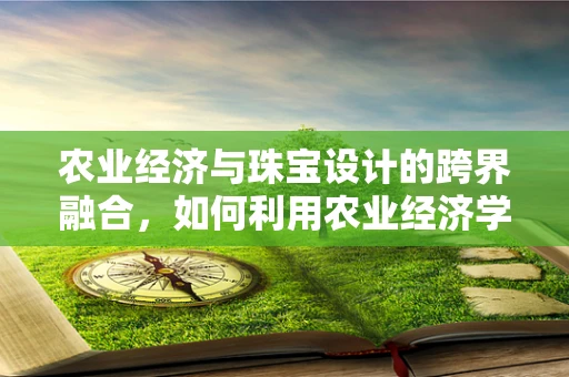 农业经济与珠宝设计的跨界融合，如何利用农业经济学提升珠宝设计价值？