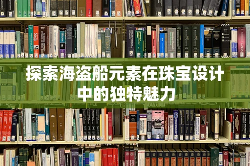 探索海盗船元素在珠宝设计中的独特魅力