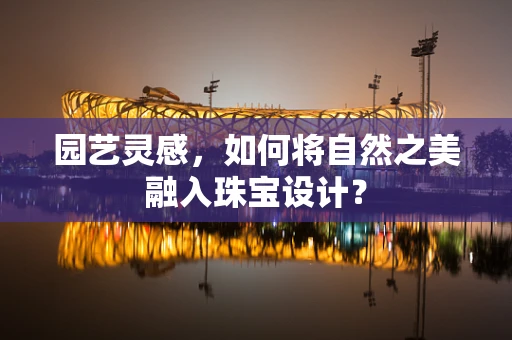 园艺灵感，如何将自然之美融入珠宝设计？