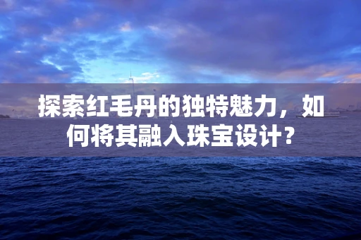 探索红毛丹的独特魅力，如何将其融入珠宝设计？