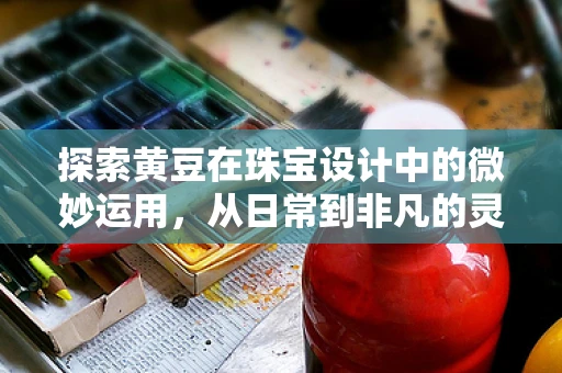 探索黄豆在珠宝设计中的微妙运用，从日常到非凡的灵感之旅