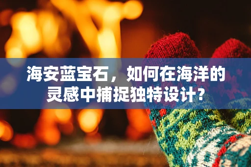 海安蓝宝石，如何在海洋的灵感中捕捉独特设计？