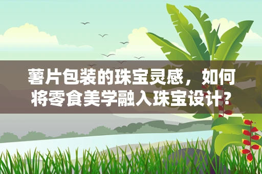 薯片包装的珠宝灵感，如何将零食美学融入珠宝设计？