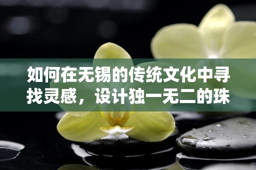 如何在无锡的传统文化中寻找灵感，设计独一无二的珠宝？