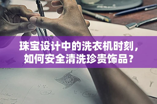 珠宝设计中的洗衣机时刻，如何安全清洗珍贵饰品？