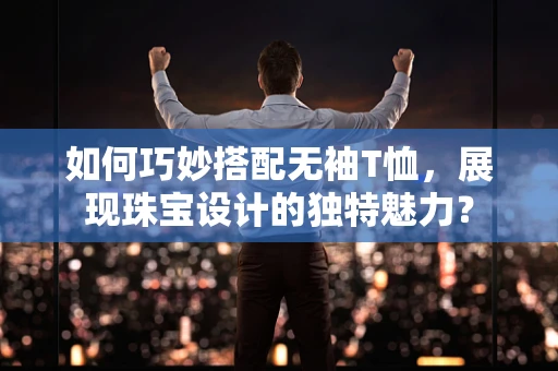 如何巧妙搭配无袖T恤，展现珠宝设计的独特魅力？