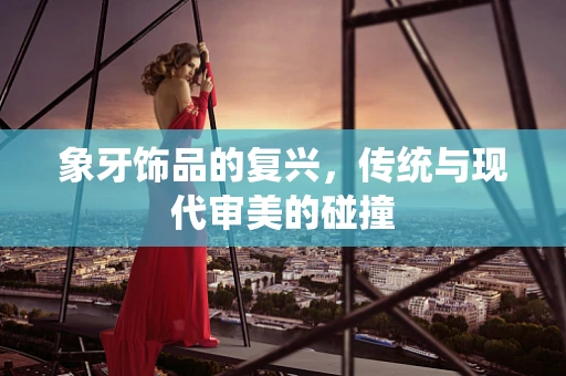 象牙饰品的复兴，传统与现代审美的碰撞