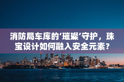 消防局车库的‘璀璨’守护，珠宝设计如何融入安全元素？