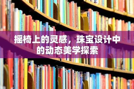 摇椅上的灵感，珠宝设计中的动态美学探索