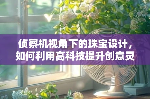 侦察机视角下的珠宝设计，如何利用高科技提升创意灵感？