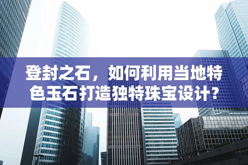 登封之石，如何利用当地特色玉石打造独特珠宝设计？