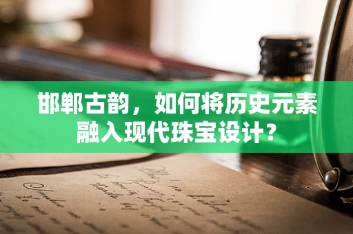 邯郸古韵，如何将历史元素融入现代珠宝设计？