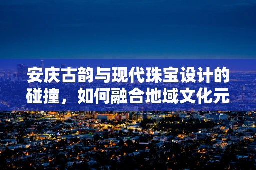 安庆古韵与现代珠宝设计的碰撞，如何融合地域文化元素？
