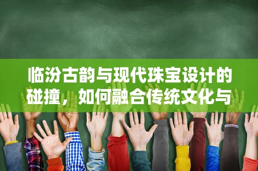临汾古韵与现代珠宝设计的碰撞，如何融合传统文化与当代审美？