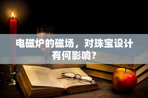 电磁炉的磁场，对珠宝设计有何影响？