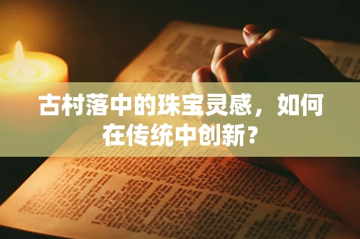 古村落中的珠宝灵感，如何在传统中创新？