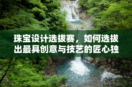 珠宝设计选拔赛，如何选拔出最具创意与技艺的匠心独运者？