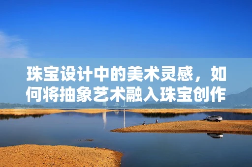 珠宝设计中的美术灵感，如何将抽象艺术融入珠宝创作？