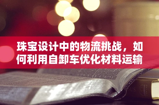 珠宝设计中的物流挑战，如何利用自卸车优化材料运输？