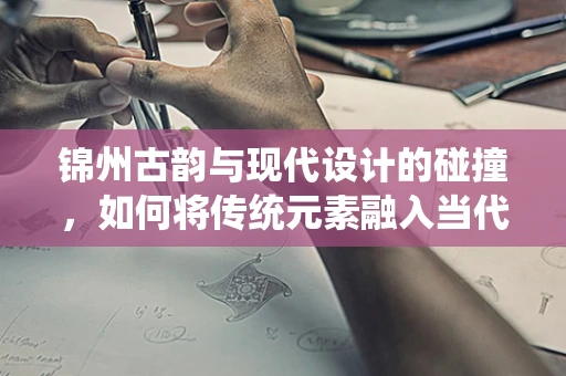 锦州古韵与现代设计的碰撞，如何将传统元素融入当代珠宝设计？