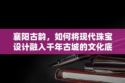 襄阳古韵，如何将现代珠宝设计融入千年古城的文化底蕴？