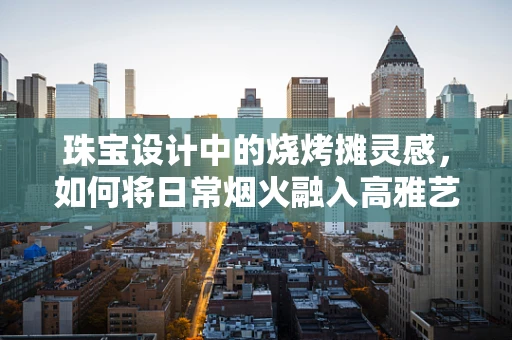 珠宝设计中的烧烤摊灵感，如何将日常烟火融入高雅艺术？