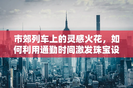 市郊列车上的灵感火花，如何利用通勤时间激发珠宝设计创意？