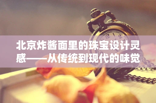 北京炸酱面里的珠宝设计灵感——从传统到现代的味觉与视觉交融