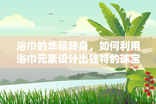 浴巾的华丽转身，如何利用浴巾元素设计出独特的珠宝？