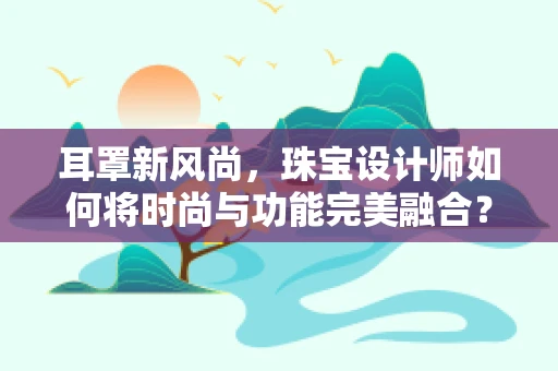 耳罩新风尚，珠宝设计师如何将时尚与功能完美融合？