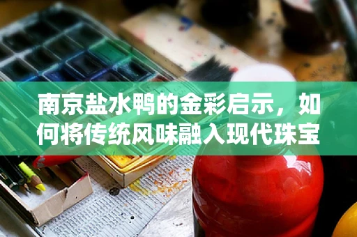 南京盐水鸭的金彩启示，如何将传统风味融入现代珠宝设计？