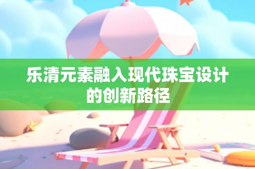 乐清元素融入现代珠宝设计的创新路径