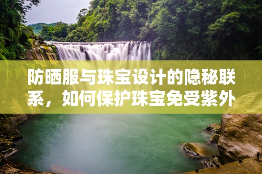 防晒服与珠宝设计的隐秘联系，如何保护珠宝免受紫外线伤害？