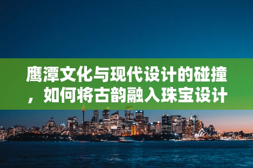 鹰潭文化与现代设计的碰撞，如何将古韵融入珠宝设计？
