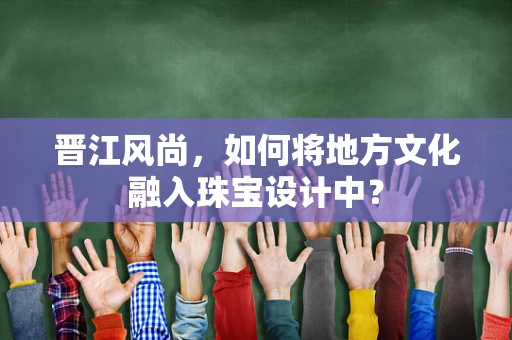 晋江风尚，如何将地方文化融入珠宝设计中？