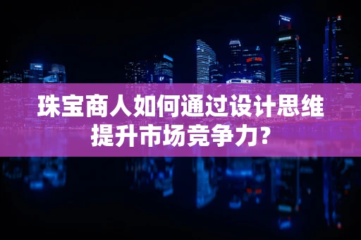 珠宝商人如何通过设计思维提升市场竞争力？