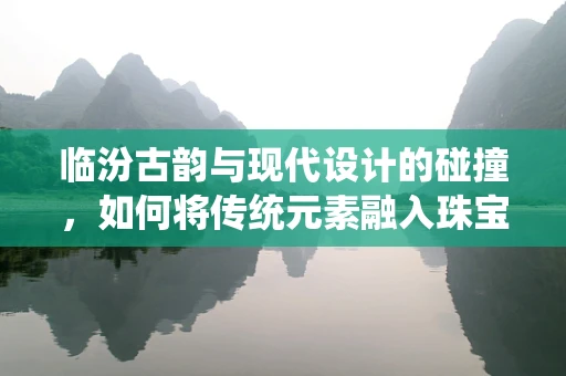 临汾古韵与现代设计的碰撞，如何将传统元素融入珠宝创作？