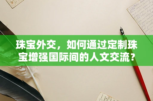 珠宝外交，如何通过定制珠宝增强国际间的人文交流？