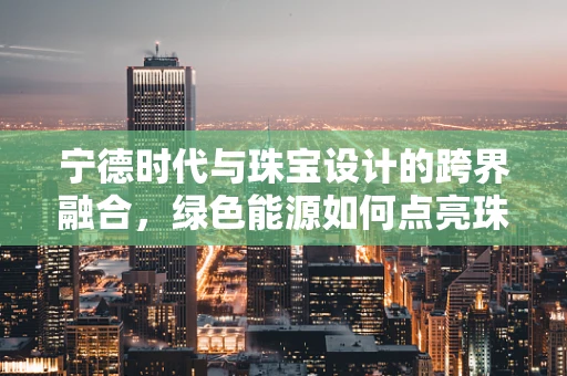 宁德时代与珠宝设计的跨界融合，绿色能源如何点亮珠宝新风尚？