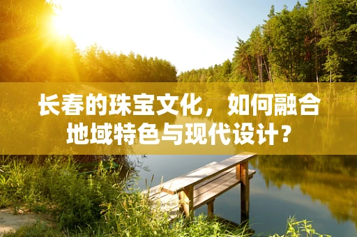 长春的珠宝文化，如何融合地域特色与现代设计？