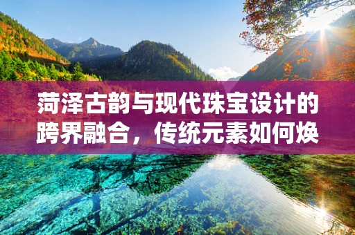 菏泽古韵与现代珠宝设计的跨界融合，传统元素如何焕发新光？