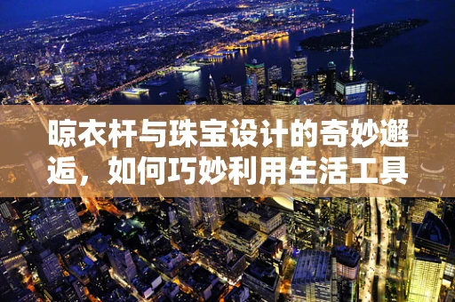 晾衣杆与珠宝设计的奇妙邂逅，如何巧妙利用生活工具激发创意灵感？