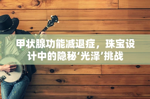 甲状腺功能减退症，珠宝设计中的隐秘‘光泽’挑战