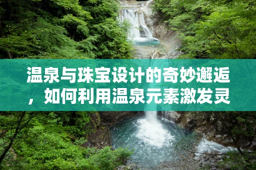 温泉与珠宝设计的奇妙邂逅，如何利用温泉元素激发灵感？