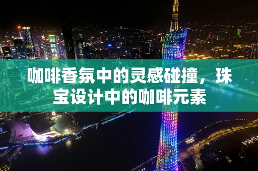 咖啡香氛中的灵感碰撞，珠宝设计中的咖啡元素