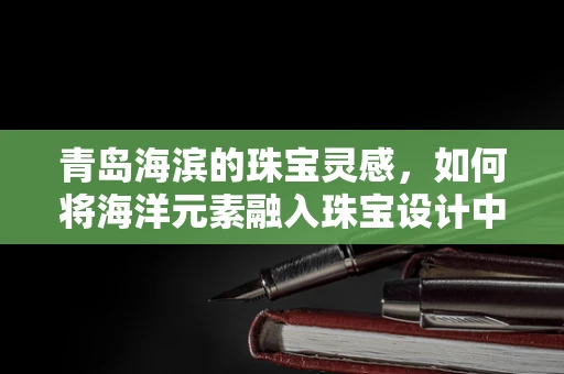 青岛海滨的珠宝灵感，如何将海洋元素融入珠宝设计中？