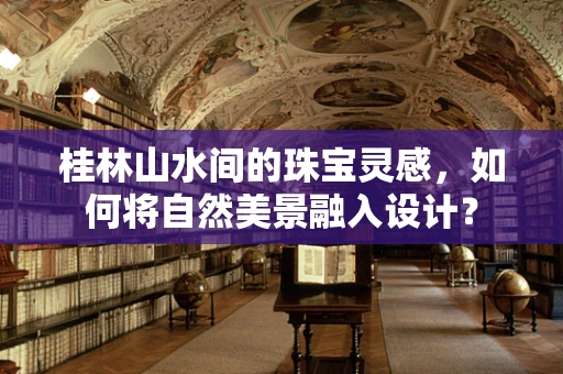 桂林山水间的珠宝灵感，如何将自然美景融入设计？