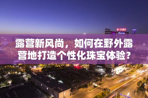 露营新风尚，如何在野外露营地打造个性化珠宝体验？
