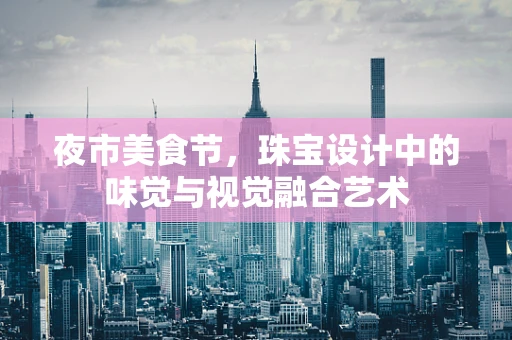 夜市美食节，珠宝设计中的味觉与视觉融合艺术