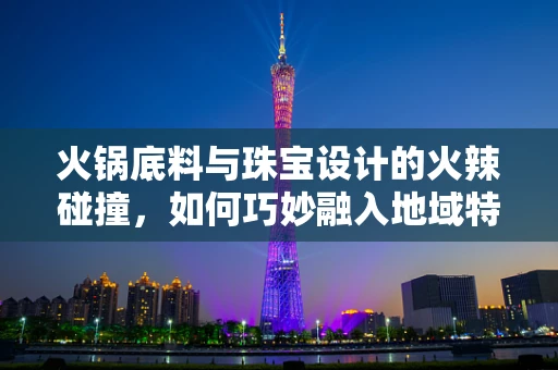 火锅底料与珠宝设计的火辣碰撞，如何巧妙融入地域特色？